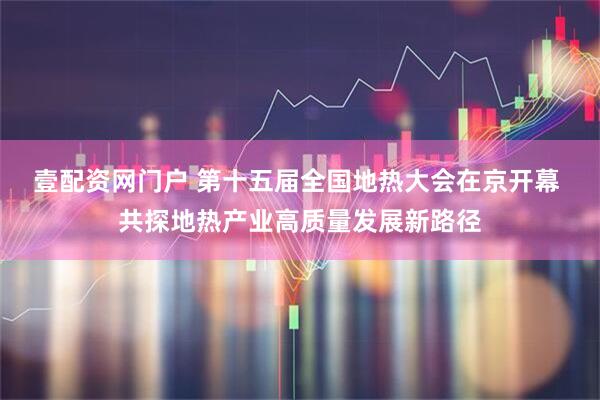 壹配资网门户 第十五届全国地热大会在京开幕 共探地热产业高质量发展新路径