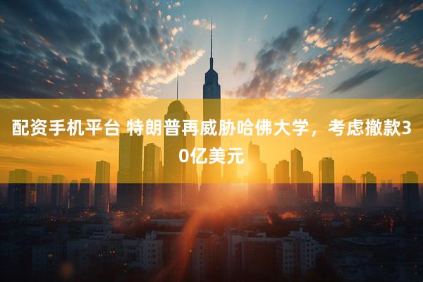 配资手机平台 特朗普再威胁哈佛大学，考虑撤款30亿美元