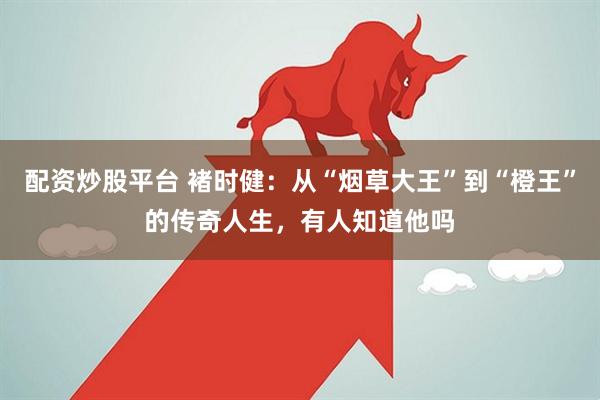 配资炒股平台 褚时健：从“烟草大王”到“橙王”的传奇人生，有人知道他吗