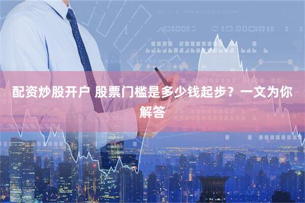 配资炒股开户 股票门槛是多少钱起步？一文为你解答