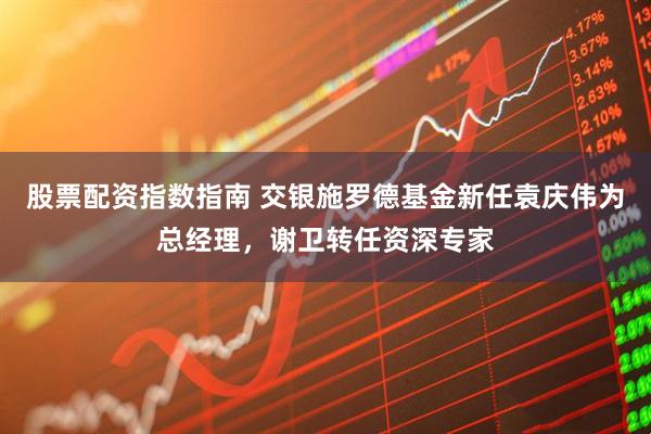 股票配资指数指南 交银施罗德基金新任袁庆伟为总经理，谢卫转任资深专家
