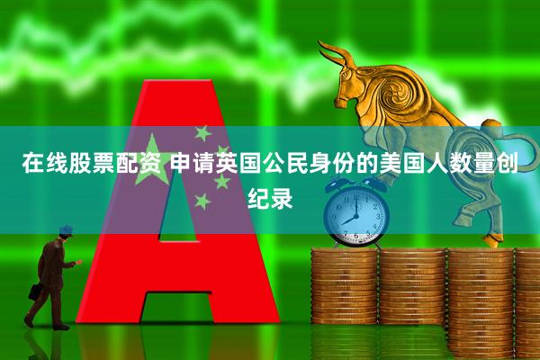 在线股票配资 申请英国公民身份的美国人数量创纪录