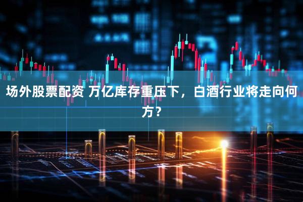 场外股票配资 万亿库存重压下，白酒行业将走向何方？