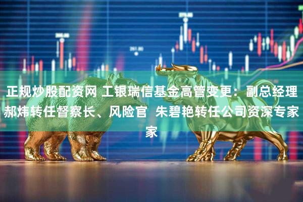正规炒股配资网 工银瑞信基金高管变更：副总经理郝炜转任督察长、风险官  朱碧艳转任公司资深专家