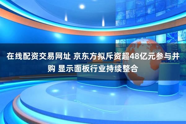 在线配资交易网址 京东方拟斥资超48亿元参与并购 显示面板行业持续整合