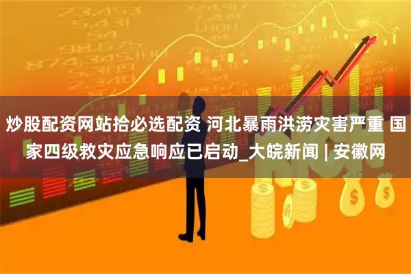炒股配资网站拾必选配资 河北暴雨洪涝灾害严重 国家四级救灾应急响应已启动_大皖新闻 | 安徽网