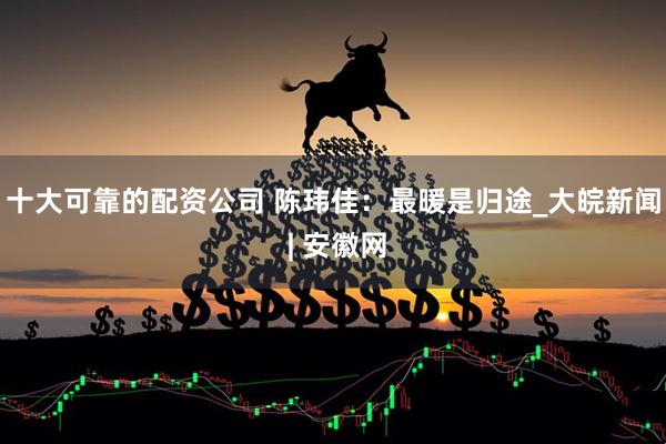 十大可靠的配资公司 陈玮佳：最暖是归途_大皖新闻 | 安徽网