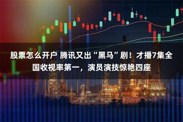 股票怎么开户 腾讯又出“黑马”剧！才播7集全国收视率第一，演员演技惊艳四座