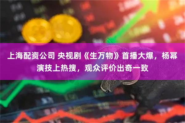 上海配资公司 央视剧《生万物》首播大爆，杨幂演技上热搜，观众评价出奇一致
