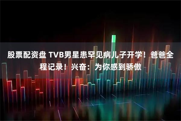 股票配资盘 TVB男星患罕见病儿子开学！爸爸全程记录！兴奋：为你感到骄傲
