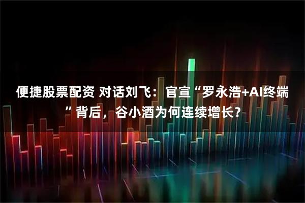 便捷股票配资 对话刘飞：官宣“罗永浩+AI终端”背后，谷小酒为何连续增长？