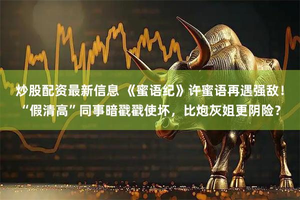 炒股配资最新信息 《蜜语纪》许蜜语再遇强敌！“假清高”同事暗戳戳使坏，比炮灰姐更阴险？