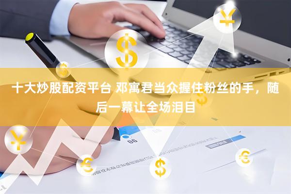 十大炒股配资平台 邓寓君当众握住粉丝的手，随后一幕让全场泪目