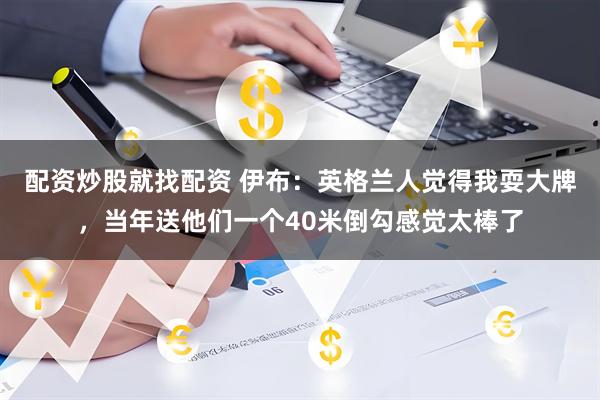 配资炒股就找配资 伊布：英格兰人觉得我耍大牌，当年送他们一个40米倒勾感觉太棒了