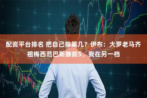 配资平台排名 把自己排第几？伊布：大罗老马齐祖梅西范巴斯滕前5，我在另一档