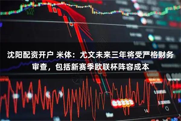 沈阳配资开户 米体：尤文未来三年将受严格财务审查，包括新赛季欧联杯阵容成本