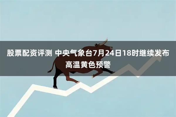 股票配资评测 中央气象台7月24日18时继续发布高温黄色预警